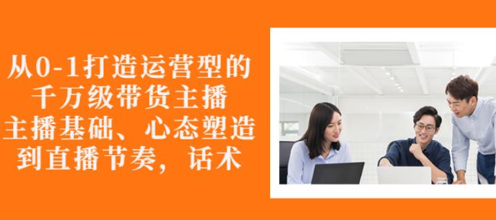 从0-1打造运营型的带货主播：主播基础、心态塑造，能力培养到直播节奏，话术进行全面讲-润泽资源库