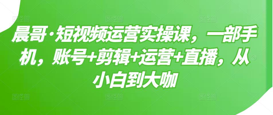 晨哥·短视频运营实操课，一部手机，账号+剪辑+运营+直播，从小白到大咖-润泽资源库