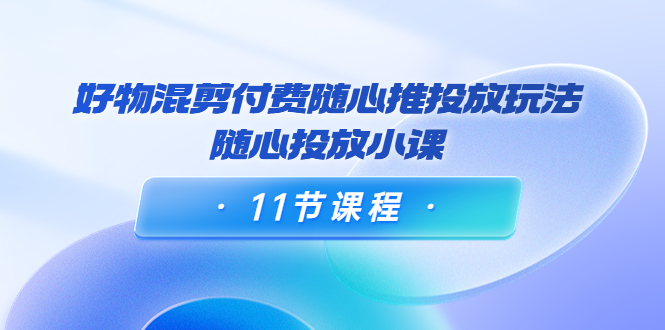 好物混剪付费随心推投放玩法，随心投放小课（11节课程）-润泽资源库