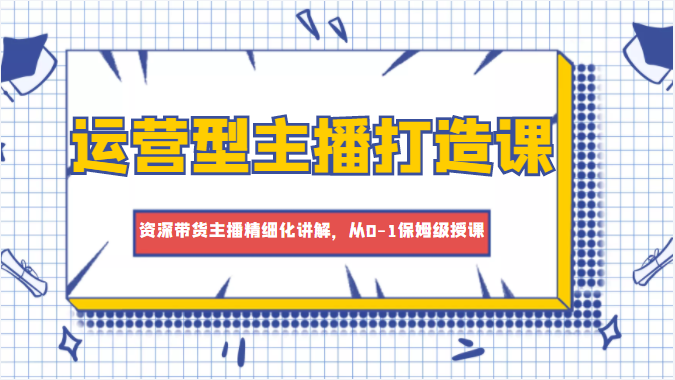 运营型主播打造课，资深带货主播精细化讲解，从0-1保姆级授课-润泽资源库