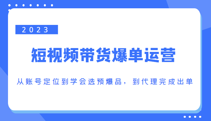 2023短视频带货爆单运营，从账号定位到学会选预爆品，到代理完成出单（价值1250元）-润泽资源库