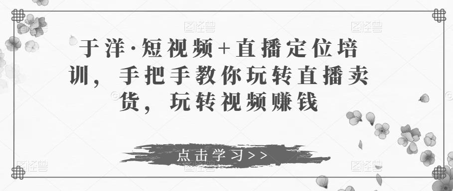 于洋·短视频+直播定位培训，手把手教你玩转直播卖货，玩转视频赚钱-润泽资源库