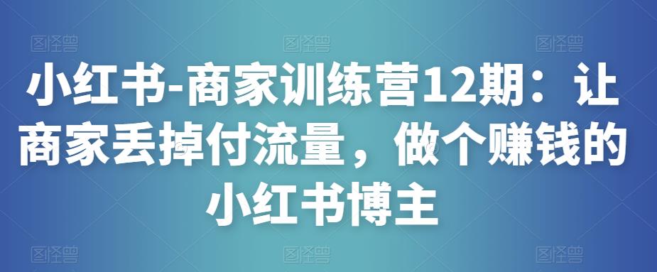 小红书-商家训练营12期：让商家丢掉付流量，做个赚钱的小红书博主-润泽资源库