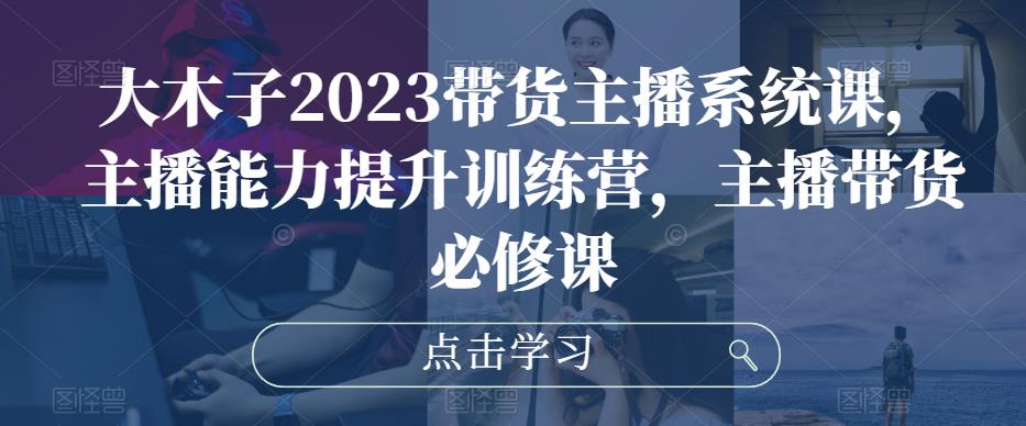 大木子2023带货主播系统课，主播能力提升训练营，主播带货必修课-润泽资源库
