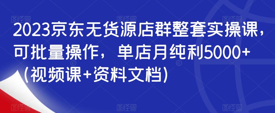 2023京东无货源店群整套实操课，可批量操作，单店月纯利5000+（视频课+资料文档）-润泽资源库
