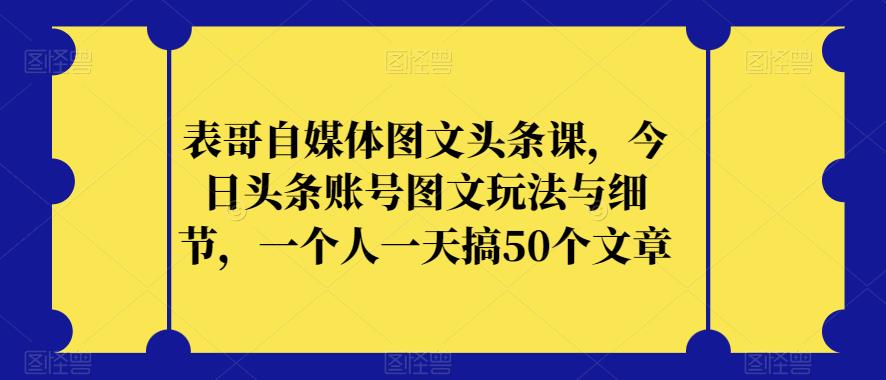 表哥自媒体图文头条课，今日头条账号图文玩法与细节，一个人一天搞50个文章-润泽资源库