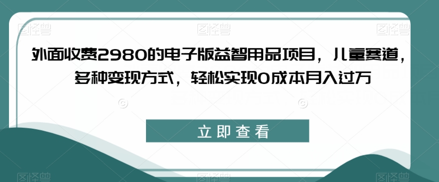外面收费2980的电子版益智用品项目，儿童赛道，多种变现方式，轻松实现0成本月入过万【揭秘】-润泽资源库