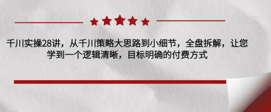 千川实操28讲，从千川策略大思路到小细节，全盘拆解，让您学到一个逻辑清晰，目标明确的付费方式-润泽资源库