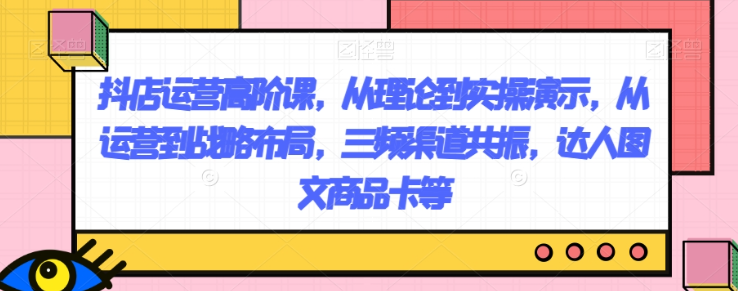 抖店运营高阶课，从理论到实操演示，从运营到战略布局，三频渠道共振，达人图文商品卡等-润泽资源库