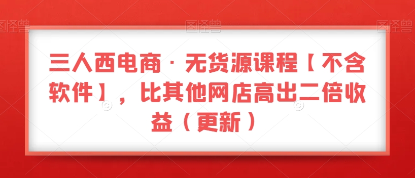 三人西电商·无货源课程【不含软件】，比其他网店高出二倍收益（更新）-润泽资源库