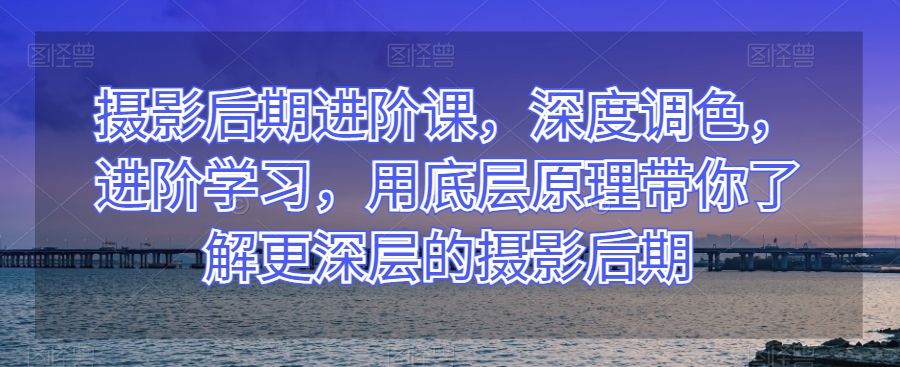 摄影后期进阶课，深度调色，进阶学习，用底层原理带你了解更深层的摄影后期-润泽资源库