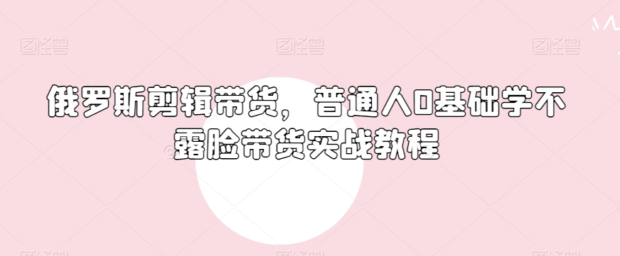 俄罗斯产品剪辑带货，普通人0基础学不露脸带货实战教程-润泽资源库