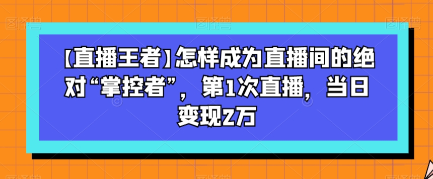 【直播王者】怎样成为直播间的绝对“掌控者”，第1次直播，当日变现2万-润泽资源库