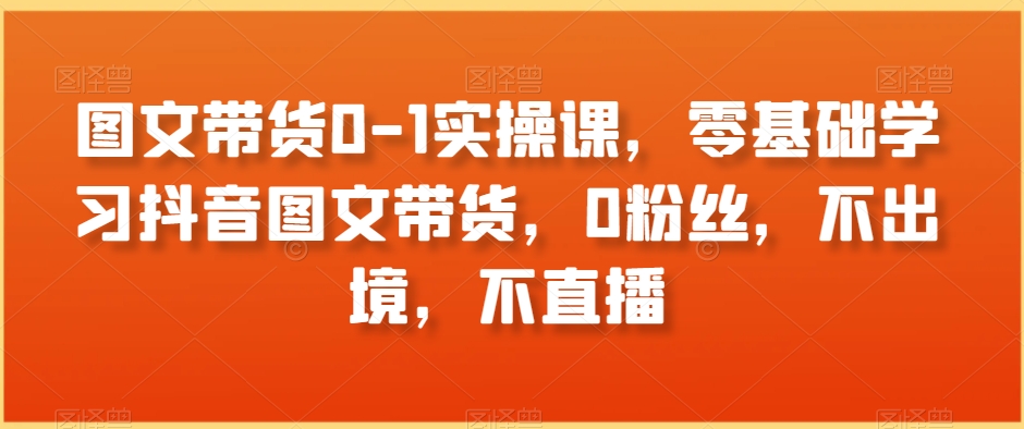 图文带货0-1实操课，零基础学习抖音图文带货，0粉丝，不出境，不直播-润泽资源库