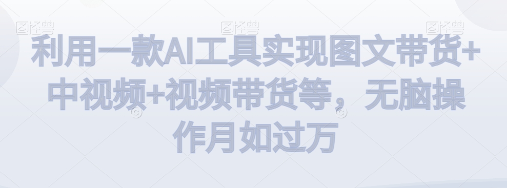 利用一款AI工具实现图文带货+中视频+视频带货等，无脑操作月如过万【揭秘】-润泽资源库