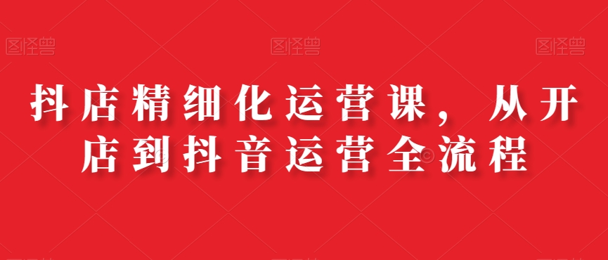 抖店精细化运营课，从开店到抖音运营全流程-润泽资源库