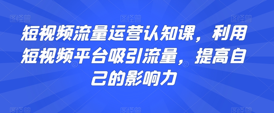 短视频流量运营认知课，利用短视频平台吸引流量，提高自己的影响力-润泽资源库