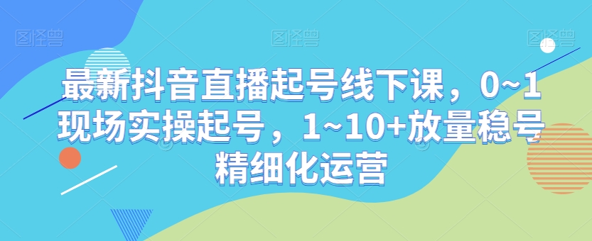 最新抖音直播起号线下课，0~1现场实操起号，1~10+放量稳号精细化运营-润泽资源库
