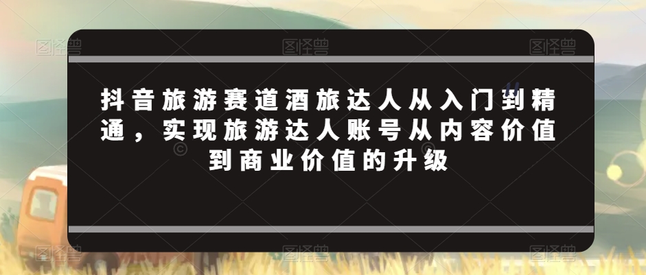 抖音旅游赛道酒旅达人从入门到精通，实现旅游达人账号从内容价值到商业价值的升级-润泽资源库