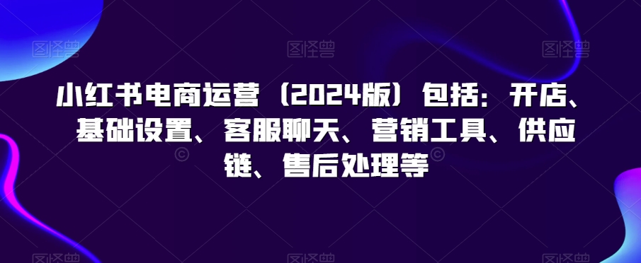 小红书电商运营（2024版）包括：开店、基础设置、客服聊天、营销工具、供应链、售后处理等-润泽资源库