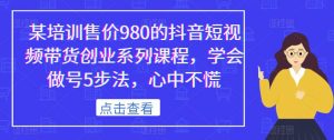 某培训售价980的抖音短视频带货创业系列课程,学会做号5步法,心中不慌-润泽资源库