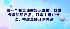 做一个会卖课的知识主播，找准专属知识产品，打造主播IP定位，构建直播话术体系-润泽资源库
