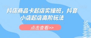 抖店商品卡起店实操班，抖音小店起店高阶玩法-润泽资源库