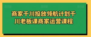 商家千川投放领航计划千川老板课商家运营课程-润泽资源库