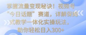 掌握流量变现秘诀！视频号“今日话题”赛道，详解保姆式教学一体化实操玩法，助你轻松日入300+【揭秘】-润泽资源库