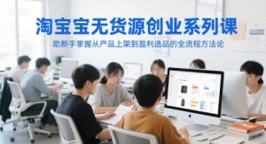 淘宝无货源创业系列课，助新手掌握从产品上架到盈利选品的全流程方法论-润泽资源库